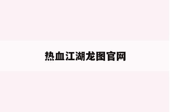 热血江湖龙图官网(热血江湖龙图官网手游攻略)